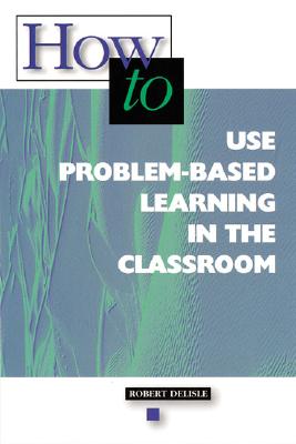 How to Use Problem-Based Learning in the Classroom - Delisle, Robert, and Association for Supervision and Curriculum Development