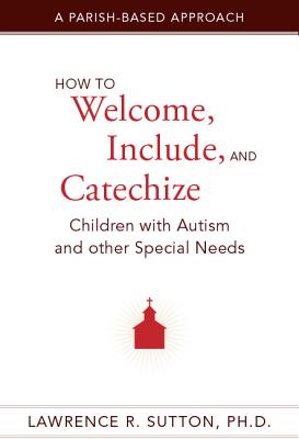 How to Welcome, Include, and Catechize Children with Autism and Other Special Needs: A Parish-Based Approach - Sutton, Lawrence R, PH.D