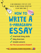 How to Write A 5-Paragraph Essay: A No-Nonsense Step-By-Step Guide to Mastering Effective Essay Writing Practical Study Skills, Easy Exercises & Simple Lessons for the Successful Student