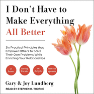 I Don't Have to Make Everything All Better: Six Practical Principles That Empower Others to Solve Their Own Problems While Enriching Your Relationships