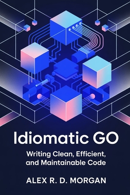 Idiomatic Go: Writing Clean, Efficient, and Maintainable Code - Morgan, Alex R D