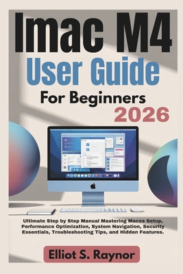 iMac M4 User Guide For Beginners 2026: Ultimate Step by Step Manual Mastering Macos Setup, Performance Optimization, System Navigation, Security Essentials, Troubleshooting Tips, and Hidden Features. - Raynor, Elliot S