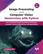 Image Processing and Computer Vision Masterclass with Python: Learn advanced image processing techniques, computer vision fundamentals, and applications - 2nd Edition