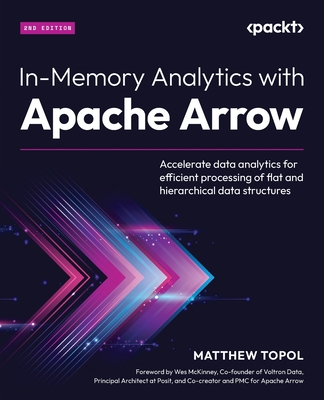 In-Memory Analytics with Apache Arrow: Accelerate data analytics for efficient processing of flat and hierarchical data structures - Topol, Matthew, and McKinney, Wes (Foreword by)
