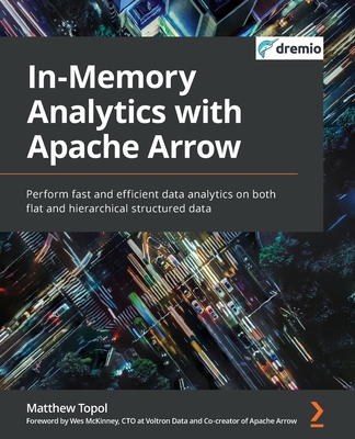 In-Memory Analytics with Apache Arrow: Perform fast and efficient data analytics on both flat and hierarchical structured data - Topol, Matthew, and McKinney, Wes (Foreword by)