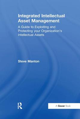Integrated Intellectual Asset Management: A Guide to Exploiting and Protecting your Organization's Intellectual Assets - Manton, Steve