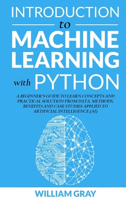 Introduction to Machine Learning with Python: A Beginner's Guide To Learn Concepts And Practical Solutions From Data. Methods, Benefits And Case Studies Applied To Artificial Intelligence (AI) - Gray, William