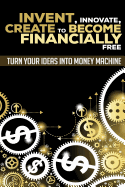 Invent, Innovate, Create to Become Financially Free: Turn Your Ideas Into Money Machine