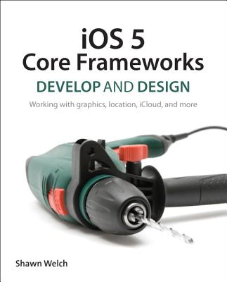 IOS 5 Core Frameworks: Develop and Design: Working with Graphics, Location, Icloud, and More - Welch, Shawn