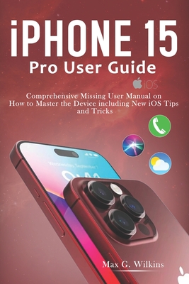 iPhone 15 Pro User Guide: Comprehensive Missing User Manual on How to Master the Device including New iOS Tips and Tricks - Wilkins, Max G