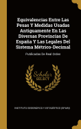 Equivalencias Entre Las Pesas Y Medidas Usadas Antiguamente En Las Diversas Provincias De Espa�a Y Las Legales Del Sistema M�trico-Decimal: Publicadas De Real Orden (Spanish Edition)