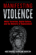 Manifesting Violence: White Terrorism, Digital Culture, and the Rhetoric of Replacement (Rhetoric and Digitality)