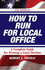 How to Run for Local Office, Revised-Second Edition, 2008. an Extensive Step-By-Step Guide to Help You Win Your Election, Along With Valuable Advice for You After You Take Office