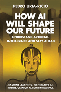How Ai Will Shape Our Future: Understand Artificial Intelligence and Stay Ahead. Machine Learning. Generative Ai. Robots. Quantum Ai. Super Intelligence
