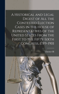 A Historical and Legal Digest of all the Contested Election Cases in the House of Representatives of the United States From the First to the Fifty-sixth Congress, 1789-1901