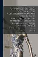 A Historical and Legal Digest of all the Contested Election Cases in the House of Representatives of the United States From the First to the Fifty-sixth Congress, 1789-1901