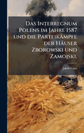Das Interregnum Polens im Jahre 1587 und die Parteik�mpfe der H�user Zborowski und Zamojski.