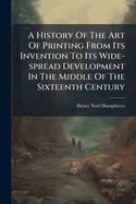 A History of the Art of Printing From Its Invention to Its Wide-Spread Development in the Middle of the Sixteenth Century