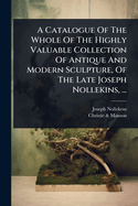 A Catalogue Of The Whole Of The Highly Valuable Collection Of Antique And Modern Sculpture, Of The Late Joseph Nollekins, ...