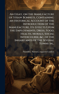 An Essay, on the Manufacture of Straw Bonnets, Containing an Historical Account of the Introduction of the Manufacture, Its Effects Upon the Employments, Dress, Food, Health, Morals, Social Intercourse, &C. of the Inhabitants of the Several Towns in...