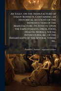 An Essay, on the Manufacture of Straw Bonnets, Containing an Historical Account of the Introduction of the Manufacture, Its Effects Upon the Employments, Dress, Food, Health, Morals, Social Intercourse, &C. of the Inhabitants of the Several Towns in...