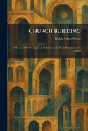 Church Building: A Study of the Principles of Architecture in Their Relation to the Church