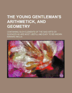 The Young Gentleman's Arithmetick, and Geometry: Containing Such Elements of the Said Arts Or Sciences As Are Most Useful and Easy to Be Known