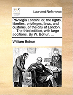 Privilegia Londini Or, the Rights, Liberties, Privileges, Laws, and Customs, of the City of London the Third Edition, With Large Additions By W Bohun,