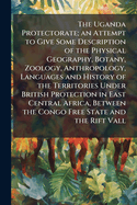 The Uganda Protectorate; an Attempt to Give Some Description of the Physical Geography, Botany, Zoology, Anthropology, Languages and History of the Territories Under British Protection in East Central Africa, Between the Congo Free State and the Rift...