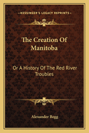 The Creation Of Manitoba: Or A History Of The Red River Troubles