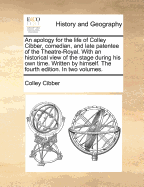 An Apology for the Life of Colley Cibber, Comedian, and Late Patentee of the Theatre-Royal. With an Historical View of the Stage During His Own Time