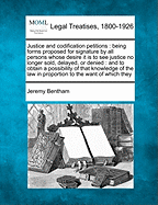 Justice and Codification Petitions: Being Forms Proposed for Signature By All Persons Whose Desire It is to See Justice No Longer Sold, Delayed, Or...Law in Proportion to the Want of Which They