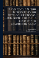 Index to the British [Afterw. ] English Catalogue of Books, Published During the Years 1837 to Compiled By S. Low
