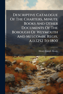 Descriptive Catalogue of the Charters, Minute Books and Other Documents of the Borough of Weymouth and Melcombe Regis, a.D.1252 to 1800