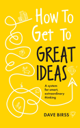 How to Get to Great Ideas: a System for Smart, Extraordinary Thinking