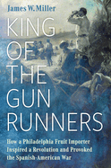 King of the Gunrunners: How a Philadelphia Fruit Importer Inspired a Revolution and Provoked the Spanish-American War