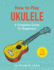 How to Play Ukulele: a Complete Guide for Beginners (How to Play Music Series)