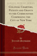 Colonial Charters, Patents and Grants to the Communities Comprising the City of New York (Classic Reprint)