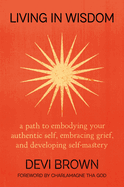 Living in Wisdom: a Path to Embodying Your Authentic Self, Embracing Grief, and Developing Self-Mastery