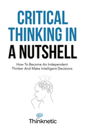 Critical Thinking in a Nutshell: How to Become an Independent Thinker and Make Intelligent Decisions (Critical Thinking & Logic Mastery)