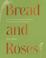 Bread and Roses: 100+ Grain Forward Recipes Featuring Global Ingredients and Botanicals