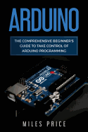 Arduino: The Comprehensive Beginner's Guide to Take Control of Arduino Programming