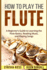 How to Play the Flute: a Beginner's Guide to Learning the Flute Basics, Reading Music, and Playing Songs (Woodwinds for Beginners)