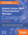 System Center 2016 Virtual Machine Manager Cookbook,: Design, configure, and manage an efficient virtual infrastructure with VMM in System Center 2016, 3rd Edition
