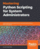Mastering Python Scripting for System Administrators: Write Scripts and Automate Them for Real-World Administration Tasks Using Python