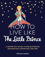 How to Live Like the Little Prince: a Grown-Up's Guide to Rediscovering Imagination, Adventure, and Awe