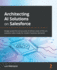 Architecting Ai Solutions on Salesforce: Design Powerful and Accurate Ai-Driven State-of-the-Art Solutions Tailor-Made for Modern Business Demands