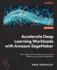 Accelerate Deep Learning Workloads with Amazon SageMaker: Train, deploy, and scale deep learning models effectively using Amazon SageMaker