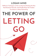 The Power of Letting Go: 7 Effective Techniques on How to Stop Overthinking the Past, Heal Emotional Wounds, and (Finally) Enjoy the Freedom You Deser