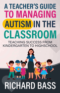 A Teacher's Guide to Managing Autism in the Classroom: Teaching Success From Kindergarten to Highschool (Inclusive Teaching)